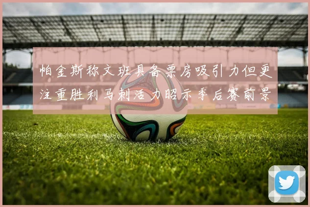帕金斯称文班具备票房吸引力但更注重胜利马刺活力昭示季后赛前景