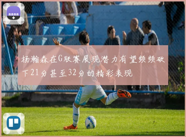 杨瀚森在G联赛展现潜力有望频频砍下21分甚至32分的精彩表现