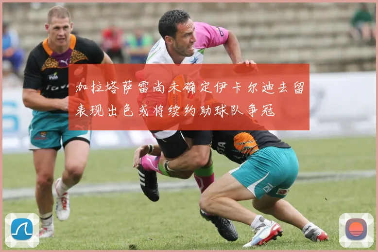 加拉塔萨雷尚未确定伊卡尔迪去留表现出色或将续约助球队争冠