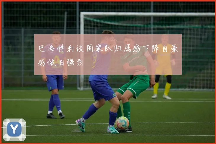 巴洛特利谈国家队归属感下降自豪感依旧强烈