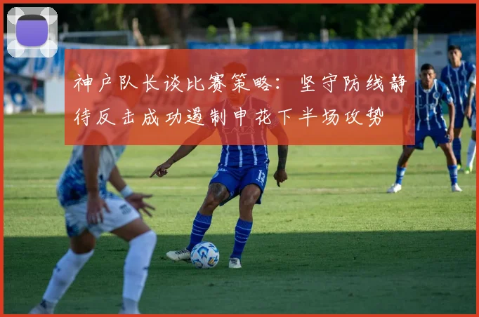神户队长谈比赛策略：坚守防线静待反击成功遏制申花下半场攻势