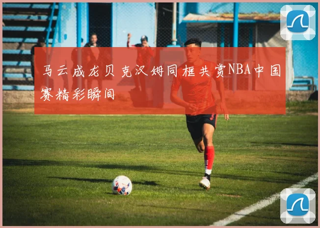 马云成龙贝克汉姆同框共赏NBA中国赛精彩瞬间
