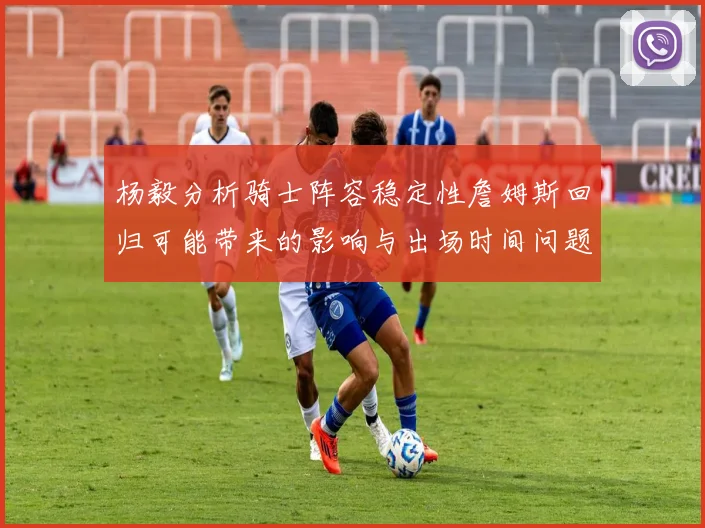 杨毅分析骑士阵容稳定性詹姆斯回归可能带来的影响与出场时间问题