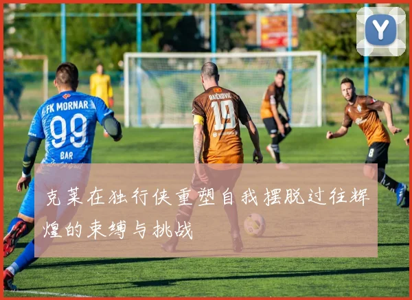 克莱在独行侠重塑自我摆脱过往辉煌的束缚与挑战