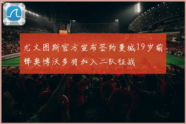 尤文图斯官方宣布签约曼城19岁前锋奥博沃多将加入二队征战