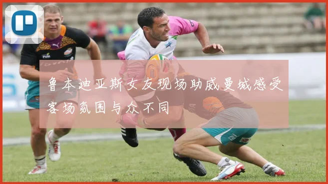 鲁本迪亚斯女友现场助威曼城感受客场氛围与众不同