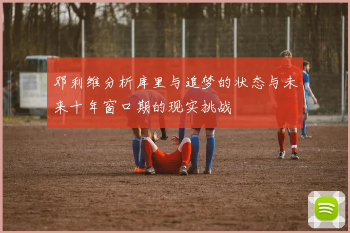 邓利维分析库里与追梦的状态与未来十年窗口期的现实挑战