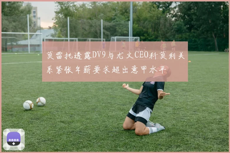 莫雷托透露DV9与尤文CEO科莫利关系紧张年薪要求超出意甲水平