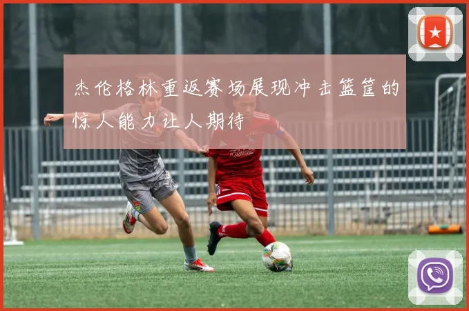 杰伦格林重返赛场展现冲击篮筐的惊人能力让人期待