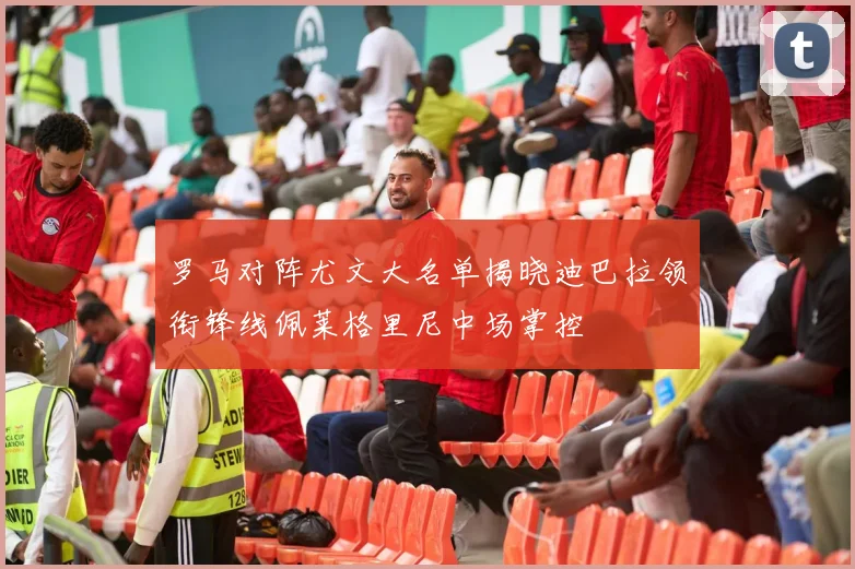 罗马对阵尤文大名单揭晓迪巴拉领衔锋线佩莱格里尼中场掌控