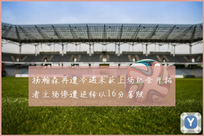 杨瀚森再遭冷遇未获上场机会开拓者主场惨遭逆转以16分落败