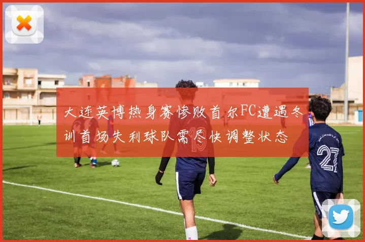 大连英博热身赛惨败首尔FC遭遇冬训首场失利球队需尽快调整状态