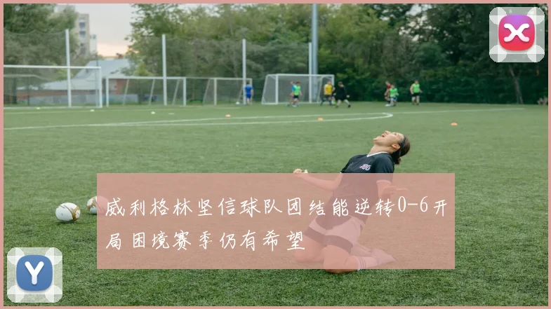 威利格林坚信球队团结能逆转0-6开局困境赛季仍有希望