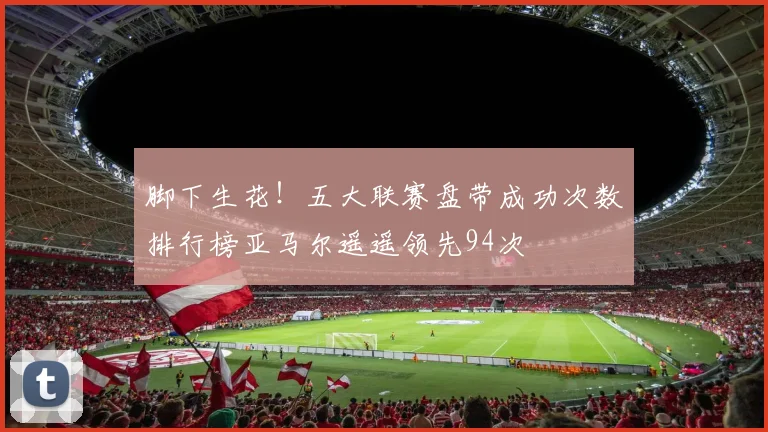 脚下生花！五大联赛盘带成功次数排行榜亚马尔遥遥领先94次