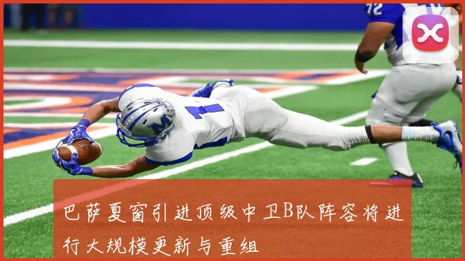 巴萨夏窗引进顶级中卫B队阵容将进行大规模更新与重组