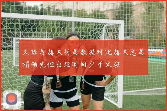文班与赫夫封盖数据对比赫夫总盖帽领先但出场时间少于文班