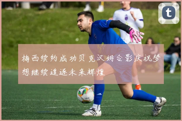 梅西续约成功贝克汉姆合影庆祝梦想继续追逐未来辉煌