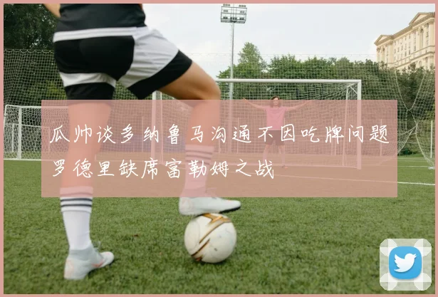 瓜帅谈多纳鲁马沟通不因吃牌问题罗德里缺席富勒姆之战